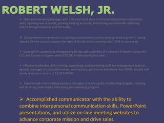 Sales and marketing manager with a 35-year track record of increasing business-to-business sales, opening new accounts, growing existing accounts, and turning around under-achieving and/or losing businesses and territories. Comprehensive experience in creating brand presence and increasing revenue growth, having opened 28 new accounts across the state of Florida and increasing sales 175% vs. past years. Successfully created and managed day-to-day sales activities of a network of dealers across the U.S. and Canada that generated $255,000 in sales during first year.. Effective leadership skills in hiring, supervising, and motivating staff and management team as general  manager of a privately owned, semi-private, golf course with more than 20,000 rounds and yearly revenue in excess of $2,225,000.00. Experienced in formulating business strategies and sales goals; establishing budgets;  creating and directing multi-media advertising and marketing program. Accomplished communicator with the ability to combine interpersonal communication skills, PowerPoint presentations, and utilize on-line meeting websites to advance corporate mission and drive sales. 