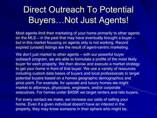 Direct Outreach To Potential
     Buyers…Not Just Agents!
Most agents limit their marketing of your home primarily to other agents
on the MLS – in the past that may have eventually brought a buyer –
but in this market focusing on agents only is not working. Record
expired (unsold) listings are the result of agent-centric marketing.
We don’t just market to other agents – with our powerful buyer
outreach program, we are able to formulate a profile of the most likely
buyer for each property. We then devise and execute a market strategy
to get your home in front of that buyer. We use a variety of resources
including custom data bases of buyers and local professionals to target
potential buyers based on a homes geographic demographics and
price point. For example, for upscale and luxury homes we might
market to attorneys, physicians, engineers, and/or corporate
executives. For homes under $400K we target renters and relo buyers.
For every contact we make, we increase our odds of selling your
home. Even if a given individual doesn't have an interest in the
property, they may know someone in their sphere who might be.
 