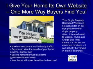 I Give Your Home Its Own Website
– One More Way Buyers Find You!
                                                 Your Single Property
                                                 Dedicated Website is
                                                 not just a rider on our
                                                 sign post like other
                                                 single property
                                                 sites…it is also linked
                                                 to Google, Trullia, and
                                                 Craig's List! That
                                                 means it is not just an
                                                 electronic brochure – it
 • Maximum exposure to all drive-by traffic!
                                                 can actually be viewed
 • Buyers can view the details of your home
                                                 in internet searches!
 anytime, night or day!
 • Easy to remember web site name
 (yourstreetaddress.com)
 • Your home will never be without a brochure!
 