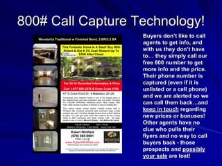 800# Call Capture Technology!
                   Buyers don’t like to call
                   agents to get info, and
                   with us they don’t have
                   to… they simply call our
                   free 800 number to get
                   more info and the price.
                   Their phone number is
                   captured (even if it is
                   unlisted or a cell phone)
                   and we are alerted so we
                   can call them back…and
                   keep in touch regarding
                   new prices or bonuses!
                   Other agents have no
                   clue who pulls their
                   flyers and no way to call
                   buyers back - those
                   prospects and possibly
                   your sale are lost!
 