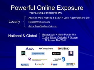 Powerful Online Exposure
            Your Listing Is Displayed On:

            Atlanta's MLS Website & EVERY Local Agent/Brokers Site
Locally     RobertWhitfield.com
            AdvantageRealtorsGA.com


                        Realtor.com + Major Portals like
National & Global       Trullia, Zillow, Craigslist & Google
                        …All Across The Web!
 