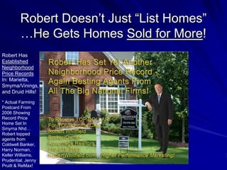 Robert Doesn’t Just “List Homes”
         …He Gets Homes Sold for More!
Robert Has
Established
Neighborhood
Price Records
In: Marietta,
Smyrna/Vinings,
and Druid Hills!

* Actual Farming
Postcard From
2006 Showing
Record Price
Home Set In
Smyrna Nhd…
Robert topped
agents from
Coldwell Banker,
Harry Norman,
Keller Williams,
Prudential, Jenny
Pruitt & ReMax!
 