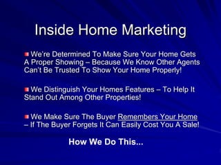 Inside Home Marketing
  We’re Determined To Make Sure Your Home Gets
A Proper Showing – Because We Know Other Agents
Can’t Be Trusted To Show Your Home Properly!

  We Distinguish Your Homes Features – To Help It
Stand Out Among Other Properties!

  We Make Sure The Buyer Remembers Your Home
– If The Buyer Forgets It Can Easily Cost You A Sale!

             How We Do This...
 