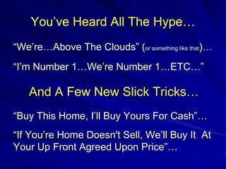 You’ve Heard All The Hype…
“We’re…Above The Clouds” (or something like that)…
“I’m Number 1…We’re Number 1…ETC…”

   And A Few New Slick Tricks…
“Buy This Home, I’ll Buy Yours For Cash”…
“If You’re Home Doesn't Sell, We’ll Buy It At
Your Up Front Agreed Upon Price”…
 