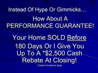 Instead Of Hype Or Gimmicks…
      How About A
PERFORMANCE GUARANTEE!

 Your Home SOLD Before
  180 Days Or I Give You
  Up To A *$2,500 Cash
    Rebate At Closing!
          * Certain Conditions Apply
 