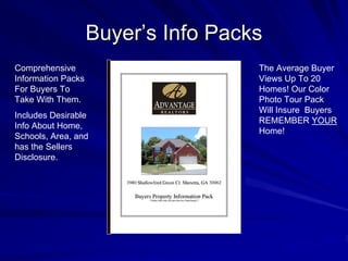 Buyer’s Info Packs
Comprehensive                        The Average Buyer
Information Packs                    Views Up To 20
For Buyers To                        Homes! Our Color
Take With Them.                      Photo Tour Pack
                                     Will Insure Buyers
Includes Desirable
                                     REMEMBER YOUR
Info About Home,
                                     Home!
Schools, Area, and
has the Sellers
Disclosure.
 
