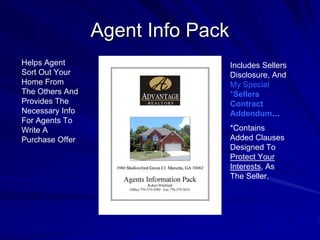 Agent Info Pack
Helps Agent                        Includes Sellers
Sort Out Your                      Disclosure, And
Home From                          My Special
The Others And                     *Sellers
Provides The                       Contract
Necessary Info                     Addendum…
For Agents To
Write A                            *Contains
Purchase Offer                     Added Clauses
                                   Designed To
                                   Protect Your
                                   Interests, As
                                   The Seller.
 