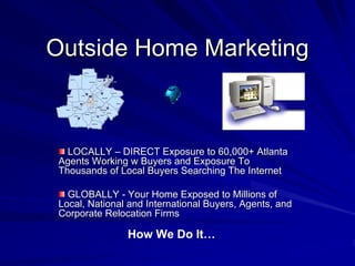Outside Home Marketing



   LOCALLY – DIRECT Exposure to 60,000+ Atlanta
 Agents Working w Buyers and Exposure To
 Thousands of Local Buyers Searching The Internet

   GLOBALLY - Your Home Exposed to Millions of
 Local, National and International Buyers, Agents, and
 Corporate Relocation Firms

                How We Do It…
 