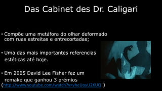 Das Cabinet des Dr. Caligari
• Compõe uma metáfora do olhar deformado
com ruas estreitas e entrecortadas;
• Uma das mais importantes referencias
estéticas até hoje.
• Em 2005 David Lee Fisher fez um
remake que ganhou 3 prémios
(http://www.youtube.com/watch?v=vheUoyU2KUQ )

 
