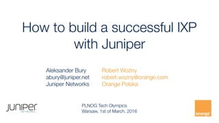How to build a successful IXP  
with Juniper
Robert Woźny
robert.wozny@orange.com
Orange Polska
PLNOG Tech Olympics
Warsaw, 1st of March, 2016
Aleksander Bury
abury@juniper.net
Juniper Networks
 