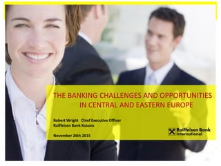 THE BANKING CHALLENGES AND OPPORTUNITIES
IN CENTRAL AND EASTERN EUROPE
Robert Wright Chief Executive Officer
Raiffeisen Bank Kosovo
November 26th 2015
 