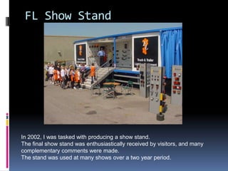 FL Show Stand




In 2002, I was tasked with producing a show stand.
The final show stand was enthusiastically received by visitors, and many
complementary comments were made.
The stand was used at many shows over a two year period.
 