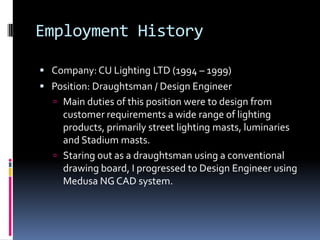 Employment History

 Company: CU Lighting LTD (1994 – 1999)
 Position: Draughtsman / Design Engineer
   Main duties of this position were to design from
    customer requirements a wide range of lighting
    products, primarily street lighting masts, luminaries
    and Stadium masts.
   Staring out as a draughtsman using a conventional
    drawing board, I progressed to Design Engineer using
    Medusa NG CAD system.
 