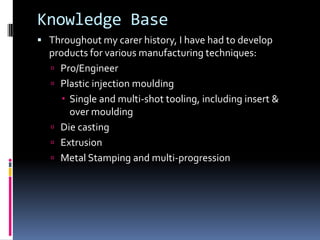 Knowledge Base
 Throughout my carer history, I have had to develop
  products for various manufacturing techniques:
   Pro/Engineer
   Plastic injection moulding
      Single and multi-shot tooling, including insert &
       over moulding
   Die casting
   Extrusion
   Metal Stamping and multi-progression
 