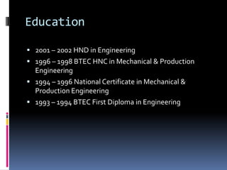 Education

 2001 – 2002 HND in Engineering
 1996 – 1998 BTEC HNC in Mechanical & Production
  Engineering
 1994 – 1996 National Certificate in Mechanical &
  Production Engineering
 1993 – 1994 BTEC First Diploma in Engineering
 