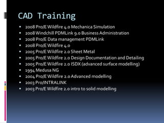 CAD Training
   2008 Pro/E Wildfire 4.0 Mechanica Simulation
   2008 Windchill PDMLink 9.0 Business Administration
   2008 Pro/E Data management PDMLink
   2008 Pro/E Wildfire 4.0
   2005 Pro/E Wildfire 2.0 Sheet Metal
   2005 Pro/E Wildfire 2.0 Design Documentation and Detailing
   2005 Pro/E Wildfire 2.0 ISDX (advanced surface modelling)
   1994 Medusa NG
   2004 Pro/E Wildfire 2.0 Advanced modelling
   2003 Pro/INTRALINK
   2003 Pro/E Wildfire 2.0 intro to solid modelling
 
