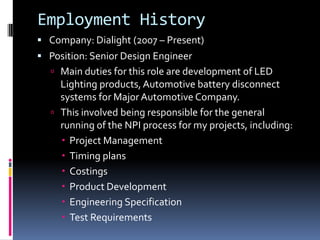 Employment History
 Company: Dialight (2007 – Present)
 Position: Senior Design Engineer
   Main duties for this role are development of LED
    Lighting products, Automotive battery disconnect
    systems for Major Automotive Company.
   This involved being responsible for the general
    running of the NPI process for my projects, including:
     Project Management
     Timing plans
     Costings
     Product Development
     Engineering Specification
     Test Requirements
 