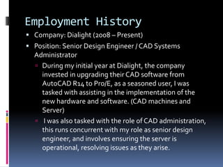 Employment History
 Company: Dialight (2008 – Present)
 Position: Senior Design Engineer / CAD Systems
  Administrator
   During my initial year at Dialight, the company
    invested in upgrading their CAD software from
    AutoCAD R14 to Pro/E, as a seasoned user, I was
    tasked with assisting in the implementation of the
    new hardware and software. (CAD machines and
    Server)
   I was also tasked with the role of CAD administration,
    this runs concurrent with my role as senior design
    engineer, and involves ensuring the server is
    operational, resolving issues as they arise.
 