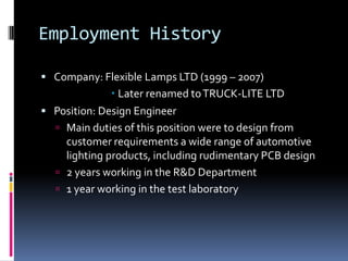 Employment History

 Company: Flexible Lamps LTD (1999 – 2007)
               Later renamed to TRUCK-LITE LTD
 Position: Design Engineer
   Main duties of this position were to design from
    customer requirements a wide range of automotive
    lighting products, including rudimentary PCB design
   2 years working in the R&D Department
   1 year working in the test laboratory
 