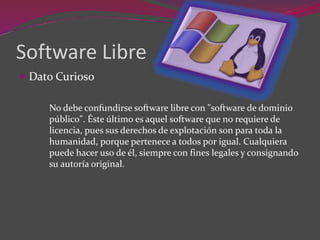 Software Libre
 Dato Curioso
No debe confundirse software libre con "software de dominio
público". Éste último es aquel software que no requiere de
licencia, pues sus derechos de explotación son para toda la
humanidad, porque pertenece a todos por igual. Cualquiera
puede hacer uso de él, siempre con fines legales y consignando
su autoría original.
 