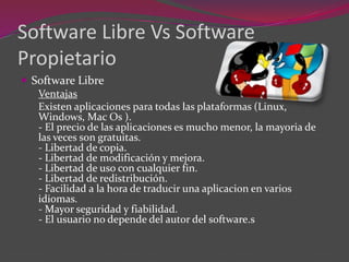 Software Libre Vs Software
Propietario
 Software Libre
Ventajas
Existen aplicaciones para todas las plataformas (Linux,
Windows, Mac Os ).
- El precio de las aplicaciones es mucho menor, la mayoria de
las veces son gratuitas.
- Libertad de copia.
- Libertad de modificación y mejora.
- Libertad de uso con cualquier fin.
- Libertad de redistribución.
- Facilidad a la hora de traducir una aplicacion en varios
idiomas.
- Mayor seguridad y fiabilidad.
- El usuario no depende del autor del software.s
 