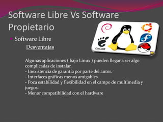 Software Libre Vs Software
Propietario
 Software Libre
Desventajas
Algunas aplicaciones ( bajo Linux ) pueden llegar a ser algo
complicadas de instalar.
- Inexistencia de garantía por parte del autor.
- Interfaces gráficas menos amigables.
- Poca estabilidad y flexibilidad en el campo de multimedia y
juegos.
- Menor compatibilidad con el hardware
 
