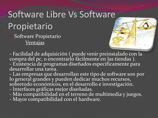 Software Libre Vs Software
Propietario
 Software Propietario
Ventajas
- Facilidad de adquisición ( puede venir preinstalado con la
compra del pc, o encontrarlo fácilmente en las tiendas ).
- Existencia de programas diseñados especificamente para
desarrollar una tarea.
- Las empresas que desarrollan este tipo de software son por
lo general grandes y pueden dedicar muchos recursos,
sobretodo económicos, en el desarrollo e investigación.
- Interfaces gráficas mejor diseñadas.
- Más compatibilidad en el terreno de multimedia y juegos.
- Mayor compatibilidad con el hardware.
 