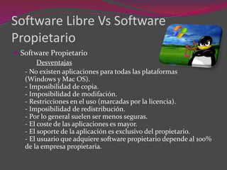 Software Libre Vs Software
Propietario
 Software Propietario
Desventajas
- No existen aplicaciones para todas las plataformas
(Windows y Mac OS).
- Imposibilidad de copia.
- Imposibilidad de modifación.
- Restricciones en el uso (marcadas por la licencia).
- Imposibilidad de redistribución.
- Por lo general suelen ser menos seguras.
- El coste de las aplicaciones es mayor.
- El soporte de la aplicación es exclusivo del propietario.
- El usuario que adquiere software propietario depende al 100%
de la empresa propietaria.
 