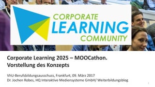 1
Corporate Learning 2025 – MOOCathon.
Vorstellung des Konzepts
VhU-Berufsbildungsausschuss, Frankfurt, 09. März 2017
Dr. Jochen Robes, HQ Interaktive Mediensysteme GmbH/ Weiterbildungsblog
 