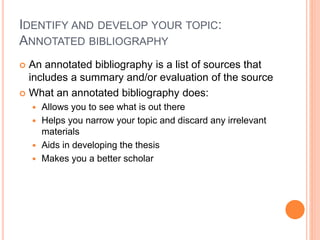 IDENTIFY AND DEVELOP YOUR TOPIC:
ANNOTATED BIBLIOGRAPHY
 An annotated bibliography is a list of sources that
includes a summary and/or evaluation of the source
 What an annotated bibliography does:
 Allows you to see what is out there
 Helps you narrow your topic and discard any irrelevant
materials
 Aids in developing the thesis
 Makes you a better scholar
 