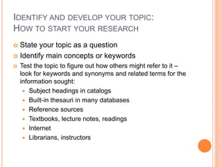 IDENTIFY AND DEVELOP YOUR TOPIC:
HOW TO START YOUR RESEARCH
 State your topic as a question
 Identify main concepts or keywords
 Test the topic to figure out how others might refer to it –
look for keywords and synonyms and related terms for the
information sought:
 Subject headings in catalogs
 Built-in thesauri in many databases
 Reference sources
 Textbooks, lecture notes, readings
 Internet
 Librarians, instructors
 