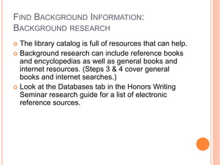 FIND BACKGROUND INFORMATION:
BACKGROUND RESEARCH
 The library catalog is full of resources that can help.
 Background research can include reference books
and encyclopedias as well as general books and
internet resources. (Steps 3 & 4 cover general
books and internet searches.)
 Look at the Databases tab in the Honors Writing
Seminar research guide for a list of electronic
reference sources.
 