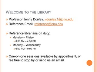 WELCOME TO THE LIBRARY
 Professor Jenny Donley, j-donley.1@onu.edu
 Reference Email, reference@onu.edu
 Reference librarians on duty:
 Monday – Friday
 8:00 AM – 4:30 PM
 Monday – Wednesday
 6:00 PM – 9:00 PM
 One-on-one sessions available by appointment, or
fee free to stop by or send us an email.
 