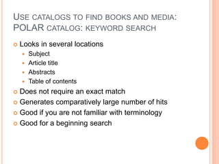 USE CATALOGS TO FIND BOOKS AND MEDIA:
POLAR CATALOG: KEYWORD SEARCH
 Looks in several locations
 Subject
 Article title
 Abstracts
 Table of contents
 Does not require an exact match
 Generates comparatively large number of hits
 Good if you are not familiar with terminology
 Good for a beginning search
 
