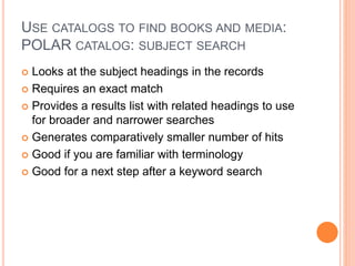 USE CATALOGS TO FIND BOOKS AND MEDIA:
POLAR CATALOG: SUBJECT SEARCH
 Looks at the subject headings in the records
 Requires an exact match
 Provides a results list with related headings to use
for broader and narrower searches
 Generates comparatively smaller number of hits
 Good if you are familiar with terminology
 Good for a next step after a keyword search
 