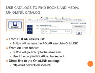 USE CATALOGS TO FIND BOOKS AND MEDIA:
OHIOLINK CATALOG
 From POLAR results list:
 Button will recreate the POLAR search in OhioLINK
 From an item record:
 Button will go directly to the same item
 Use if the copy in POLAR is checked out
 Direct link to the OhioLINK catalog:
 http://olc1.ohiolink.edu/search
 