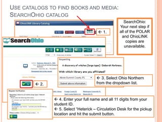USE CATALOGS TO FIND BOOKS AND MEDIA:
SEARCHOHIO CATALOG
 1.
SearchOhio:
Your next step if
all of the POLAR
and OhioLINK
copies are
unavailable.
 2.
 3. Select Ohio Northern
from the dropdown list.
 4. Enter your full name and all 11 digits from your
student ID.
 5. Select “Heterick – Circulation Desk for the pickup
location and hit the submit button.
 
