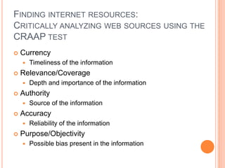 FINDING INTERNET RESOURCES:
CRITICALLY ANALYZING WEB SOURCES USING THE
CRAAP TEST
 Currency
 Timeliness of the information
 Relevance/Coverage
 Depth and importance of the information
 Authority
 Source of the information
 Accuracy
 Reliability of the information
 Purpose/Objectivity
 Possible bias present in the information
 