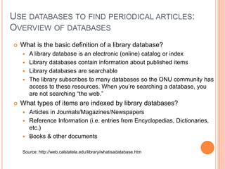 USE DATABASES TO FIND PERIODICAL ARTICLES:
OVERVIEW OF DATABASES
 What is the basic definition of a library database?
 A library database is an electronic (online) catalog or index
 Library databases contain information about published items
 Library databases are searchable
 The library subscribes to many databases so the ONU community has
access to these resources. When you’re searching a database, you
are not searching “the web.”
 What types of items are indexed by library databases?
 Articles in Journals/Magazines/Newspapers
 Reference Information (i.e. entries from Encyclopedias, Dictionaries,
etc.)
 Books & other documents
Source: http://web.calstatela.edu/library/whatisadatabase.htm
 
