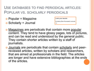 USE DATABASES TO FIND PERIODICAL ARTICLES:
POPULAR VS. SCHOLARLY PERIODICALS
 Popular = Magazine
 Scholarly = Journal
 Magazines are periodicals that contain more popular
content. They tend to have glossy pages, lots of pictures,
and can be read and understood by the general public.
They contain shorter articles written by a staff of
journalists.
 Journals are periodicals that contain scholarly and peer-
reviewed articles, written by scholars and researchers,
that are aimed at professionals in the field. The articles
are longer and have extensive bibliographies at the ends
of the articles.
 