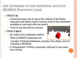 USE DATABASES TO FIND PERIODICAL ARTICLES:
SEARCH DISCOVERY LAYER
 What it is:
 A discovery layer sits on top of the majority of the library
resources and allows users to access most of the information
available on one topic with one search
 Think of it as the roof on a house
 What it isn’t:
 An index to ALL database content.
While all EBSCO databases are
included, ProQuest databases, among a few others, are not
included in SEARCH.
 A “Googlization” of library resources, although it may seem
like it at first.
 