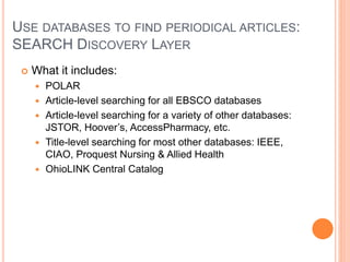 USE DATABASES TO FIND PERIODICAL ARTICLES:
SEARCH DISCOVERY LAYER
 What it includes:
 POLAR
 Article-level searching for all EBSCO databases
 Article-level searching for a variety of other databases:
JSTOR, Hoover’s, AccessPharmacy, etc.
 Title-level searching for most other databases: IEEE,
CIAO, Proquest Nursing & Allied Health
 OhioLINK Central Catalog
 