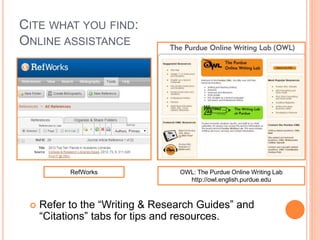 CITE WHAT YOU FIND:
ONLINE ASSISTANCE
 Refer to the “Writing & Research Guides” and
“Citations” tabs for tips and resources.
OWL: The Purdue Online Writing Lab
http://owl.english.purdue.edu
RefWorks
 
