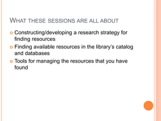WHAT THESE SESSIONS ARE ALL ABOUT
 Constructing/developing a research strategy for
finding resources
 Finding available resources in the library’s catalog
and databases
 Tools for managing the resources that you have
found
 