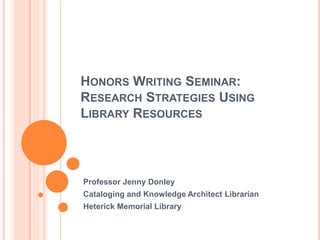 HONORS WRITING SEMINAR:
RESEARCH STRATEGIES USING
LIBRARY RESOURCES
Professor Jenny Donley
Cataloging and Knowledge Architect Librarian
Heterick Memorial Library
 