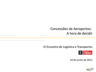 Concessões de Aeroportos:  A hora de decidir VI Encontro de Logística e Transportes 14 de junho de 2011 
