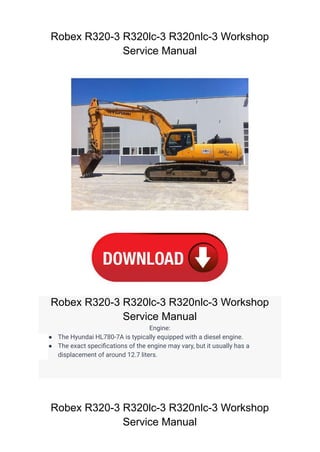 Robex R320-3 R320lc-3 R320nlc-3 Workshop
Service Manual
Robex R320-3 R320lc-3 R320nlc-3 Workshop
Service Manual
Engine:
● The Hyundai HL780-7A is typically equipped with a diesel engine.
● The exact specifications of the engine may vary, but it usually has a
displacement of around 12.7 liters.
Robex R320-3 R320lc-3 R320nlc-3 Workshop
Service Manual
 