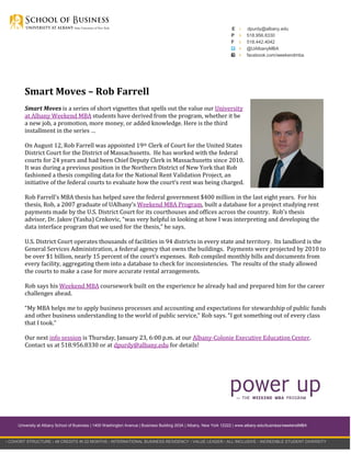E
P
F

›
›
›
›
›

dpurdy@albany.edu
518.956.8330
518.442.4042
@UAlbanyMBA
facebook.com/weekendmba

Smart Moves – Rob Farrell
Smart Moves is a series of short vignettes that spells out the value our University
at Albany Weekend MBA students have derived from the program, whether it be
a new job, a promotion, more money, or added knowledge. Here is the third
installment in the series …
On August 12, Rob Farrell was appointed 19th Clerk of Court for the United States
District Court for the District of Massachusetts. He has worked with the federal
courts for 24 years and had been Chief Deputy Clerk in Massachusetts since 2010.
It was during a previous position in the Northern District of New York that Rob
fashioned a thesis compiling data for the National Rent Validation Project, an
initiative of the federal courts to evaluate how the court’s rent was being charged.
Rob Farrell’s MBA thesis has helped save the federal government $400 million in the last eight years. For his
thesis, Rob, a 2007 graduate of UAlbany’s Weekend MBA Program, built a database for a project studying rent
payments made by the U.S. District Court for its courthouses and offices across the country. Rob’s thesis
advisor, Dr. Jakov (Yasha) Crnkovic, “was very helpful in looking at how I was interpreting and developing the
data interface program that we used for the thesis,” he says.
U.S. District Court operates thousands of facilities in 94 districts in every state and territory. Its landlord is the
General Services Administration, a federal agency that owns the buildings. Payments were projected by 2010 to
be over $1 billion, nearly 15 percent of the court’s expenses. Rob compiled monthly bills and documents from
every facility, aggregating them into a database to check for inconsistencies. The results of the study allowed
the courts to make a case for more accurate rental arrangements.
Rob says his Weekend MBA coursework built on the experience he already had and prepared him for the career
challenges ahead.
“My MBA helps me to apply business processes and accounting and expectations for stewardship of public funds
and other business understanding to the world of public service,” Rob says. “I got something out of every class
that I took.”
Our next info session is Thursday, January 23, 6:00 p.m. at our Albany-Colonie Executive Education Center.
Contact us at 518.956.8330 or at dpurdy@albany.edu for details!

University at Albany School of Business | 1400 Washington Avenue | Business Building 203A | Albany, New York 12222 | www.albany.edu/business/weekendMBA

› COHORT STRUCTURE › 48 CREDITS IN 22 MONTHS › INTERNATIONAL BUSINESS RESIDENCY › VALUE LEADER › ALL-INCLUSIVE › INCREDIBLE STUDENT DIVERSITY

 