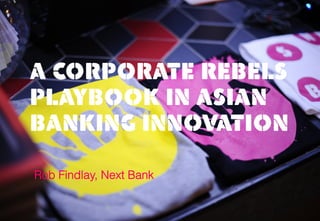 A CORPORATE REBELS
PLAYBOOK IN ASIAN
BANKING INNOVATION
Rob Findlay, Next Bank
 