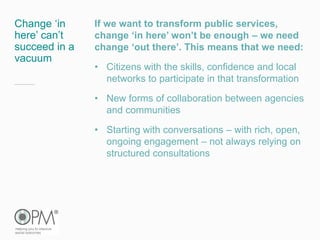Change ‘in
here’ can’t
succeed in a
vacuum
If we want to transform public services,
change ‘in here’ won’t be enough – we need
change ‘out there’. This means that we need:
• Citizens with the skills, confidence and local
networks to participate in that transformation
• New forms of collaboration between agencies
and communities
• Starting with conversations – with rich, open,
ongoing engagement – not always relying on
structured consultations
 